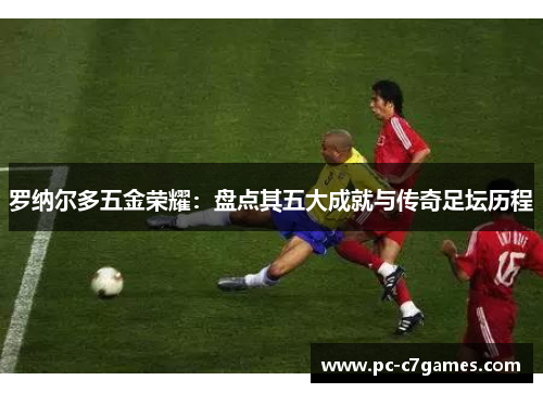 罗纳尔多五金荣耀：盘点其五大成就与传奇足坛历程