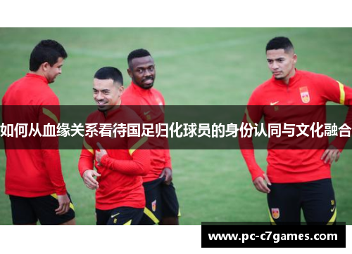 如何从血缘关系看待国足归化球员的身份认同与文化融合